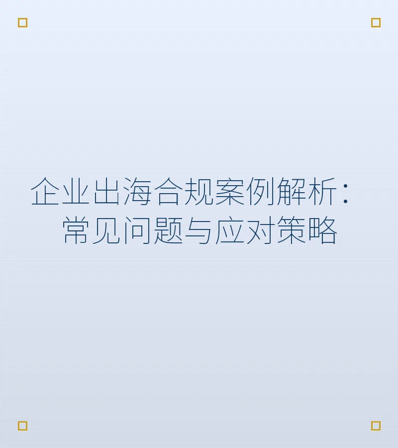 企业出海合规案例解析：常见问题与应对策略